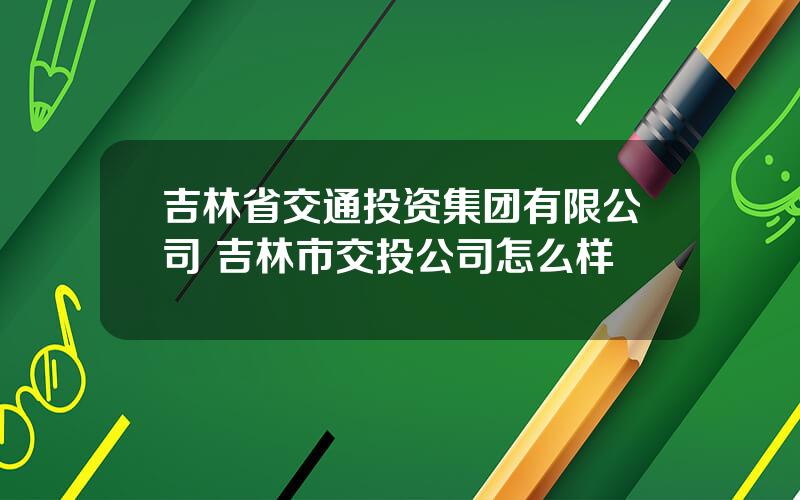 吉林省交通投资集团有限公司 吉林市交投公司怎么样